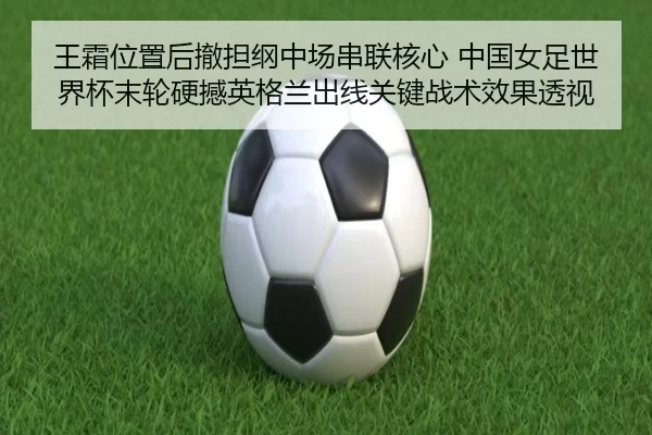 王霜位置后撤担纲中场串联核心 中国女足世界杯末轮硬撼英格兰出线关键战术效果透视